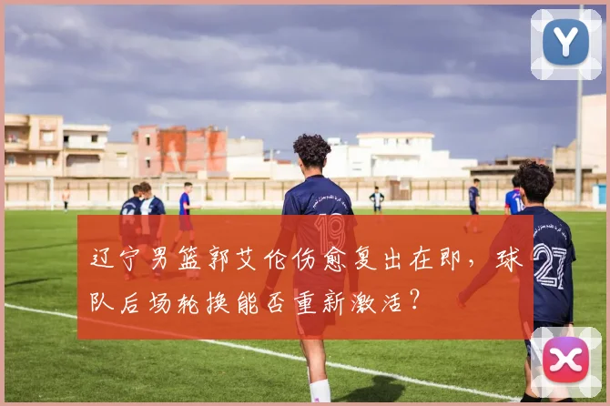 辽宁男篮郭艾伦伤愈复出在即，球队后场轮换能否重新激活？