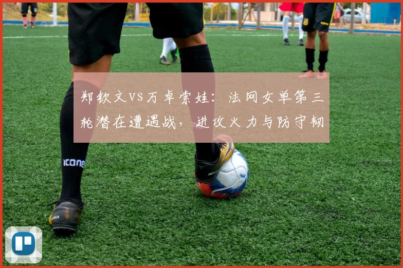 郑钦文vs万卓索娃：法网女单第三轮潜在遭遇战，进攻火力与防守韧性PK