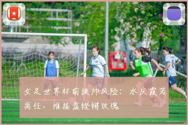 女足世界杯前换帅风险：水庆霞若离任，谁接盘铿锵玫瑰
